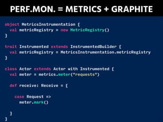 PERF.MON. = METRICS + GRAPHITE
object MetricsInstrumentation {
val metricRegistry = new MetricRegistry()
}
!
trait Instrumented extends InstrumentedBuilder {
val metricRegistry = MetricsInstrumentation.metricRegistry
}
!
class Actor extends Actor with Instrumented {
val meter = metrics.meter("requests")
!
def receive: Receive = {
!
case Request =>
meter.mark()
!
}
}
 