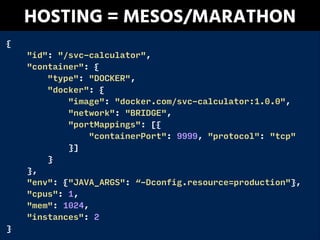 {
"id": "/svc-calculator",
"container": {
"type": "DOCKER",
"docker": {
"image": "docker.com/svc-calculator:1.0.0",
"network": "BRIDGE",
"portMappings": [{
"containerPort": 9999, "protocol": "tcp"
}]
}
},
"env": {"JAVA_ARGS": “-Dconfig.resource=production"},
"cpus": 1,
"mem": 1024,
"instances": 2
}
HOSTING = MESOS/MARATHON
 