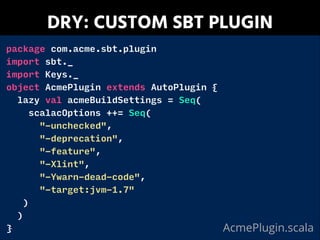 DRY: CUSTOM SBT PLUGIN
package com.acme.sbt.plugin
import sbt._
import Keys._
object AcmePlugin extends AutoPlugin {
lazy val acmeBuildSettings = Seq(
scalacOptions ++= Seq(
"-unchecked",
"-deprecation",
"-feature",
"-Xlint",
"-Ywarn-dead-code",
"-target:jvm-1.7"
)
)
} AcmePlugin.scala
 