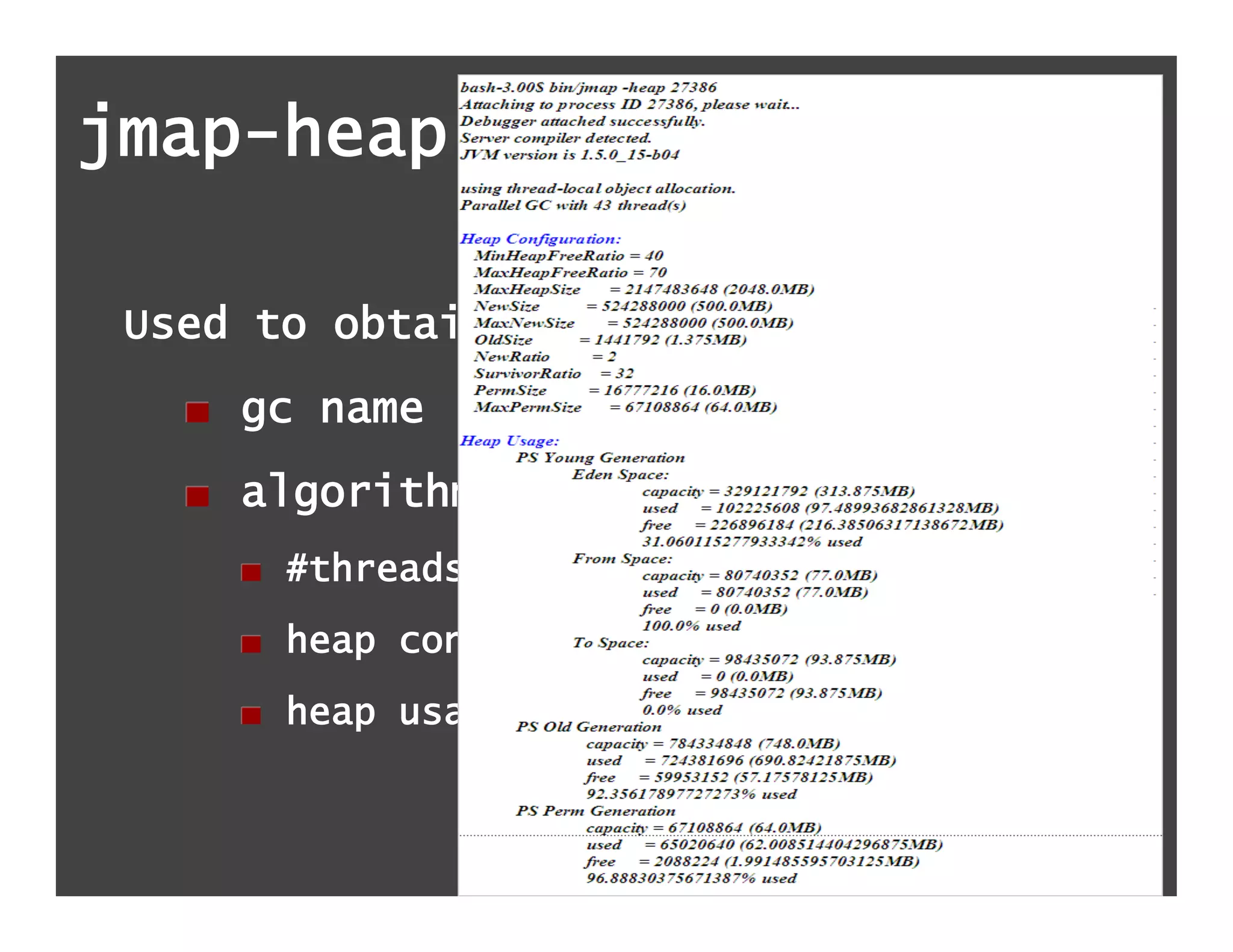 jmap-heap

 Used to obtain :
   !   gc name
   !   algorithm details
     !   #threads used for parallel gc
     !   heap configuration
     !   heap usage summary
 