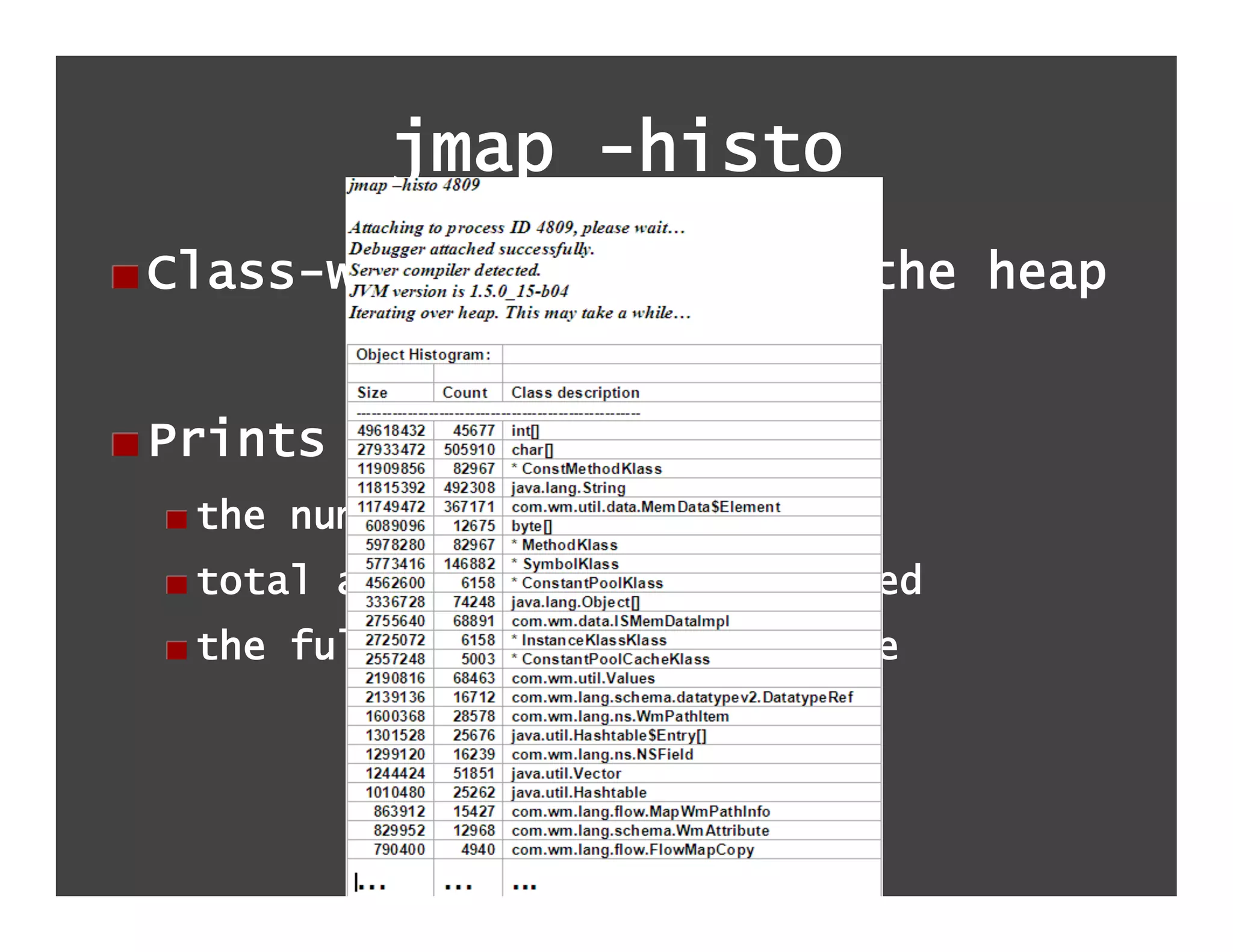 jmap -histo
!  Class-wise histogram of the heap


!  Prints out:
  !  the number of instances
  !  total amount of memory consumed
  !  the fully qualified class name
 