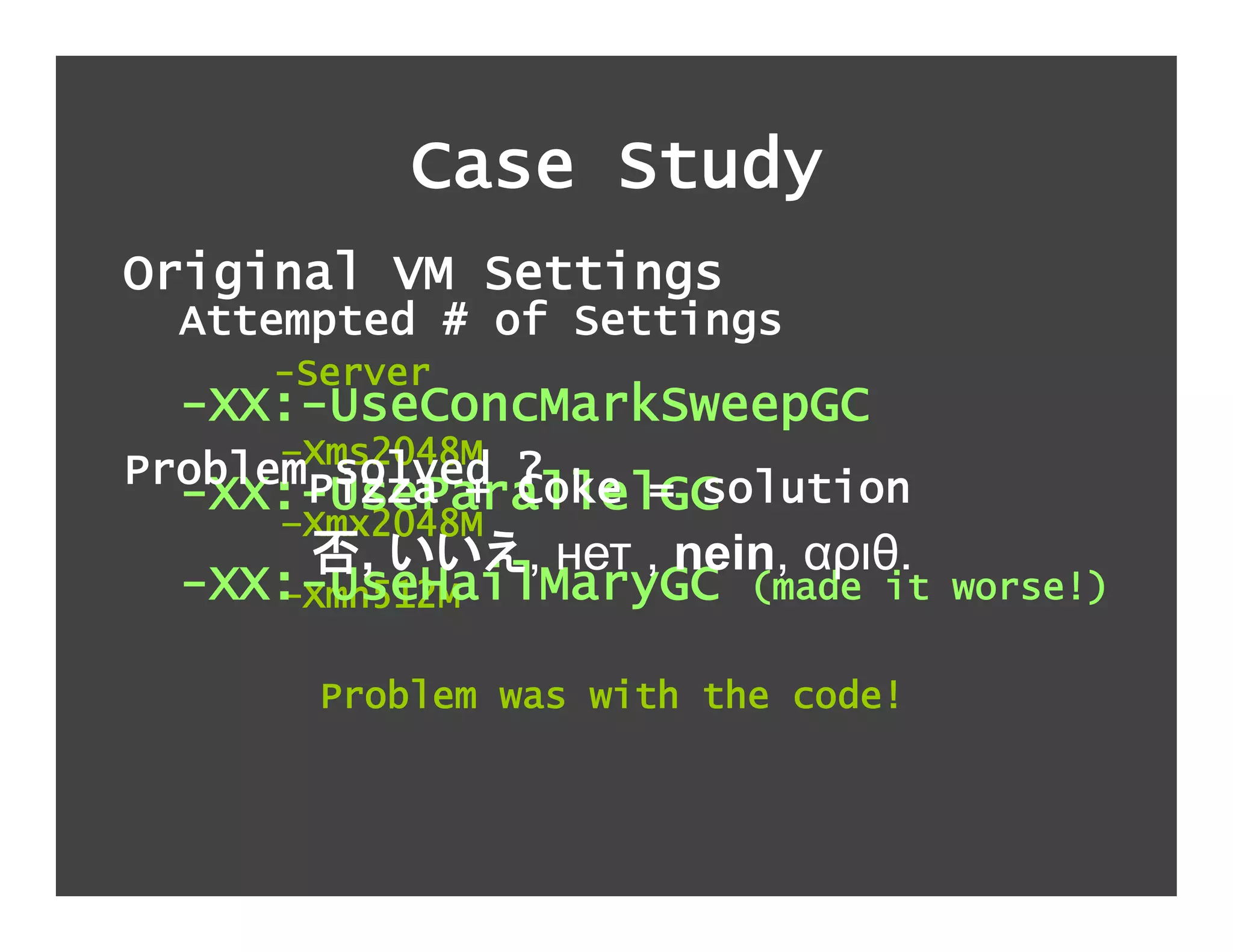 Case Study
Original VM Settings
  Attempted # of Settings
     -Server
  -XX:-UseConcMarkSweepGC
      –Xms2048M
ProblemPizza + ?
        solved Coke = solution
  -XX:-UseParallelGC
      –Xmx2048M
         ,    , нет , nein, αριθ.
  -XX:-UseHailMaryGC (made it
     –Xmn512M                       worse!)

       Problem was with the code!
 