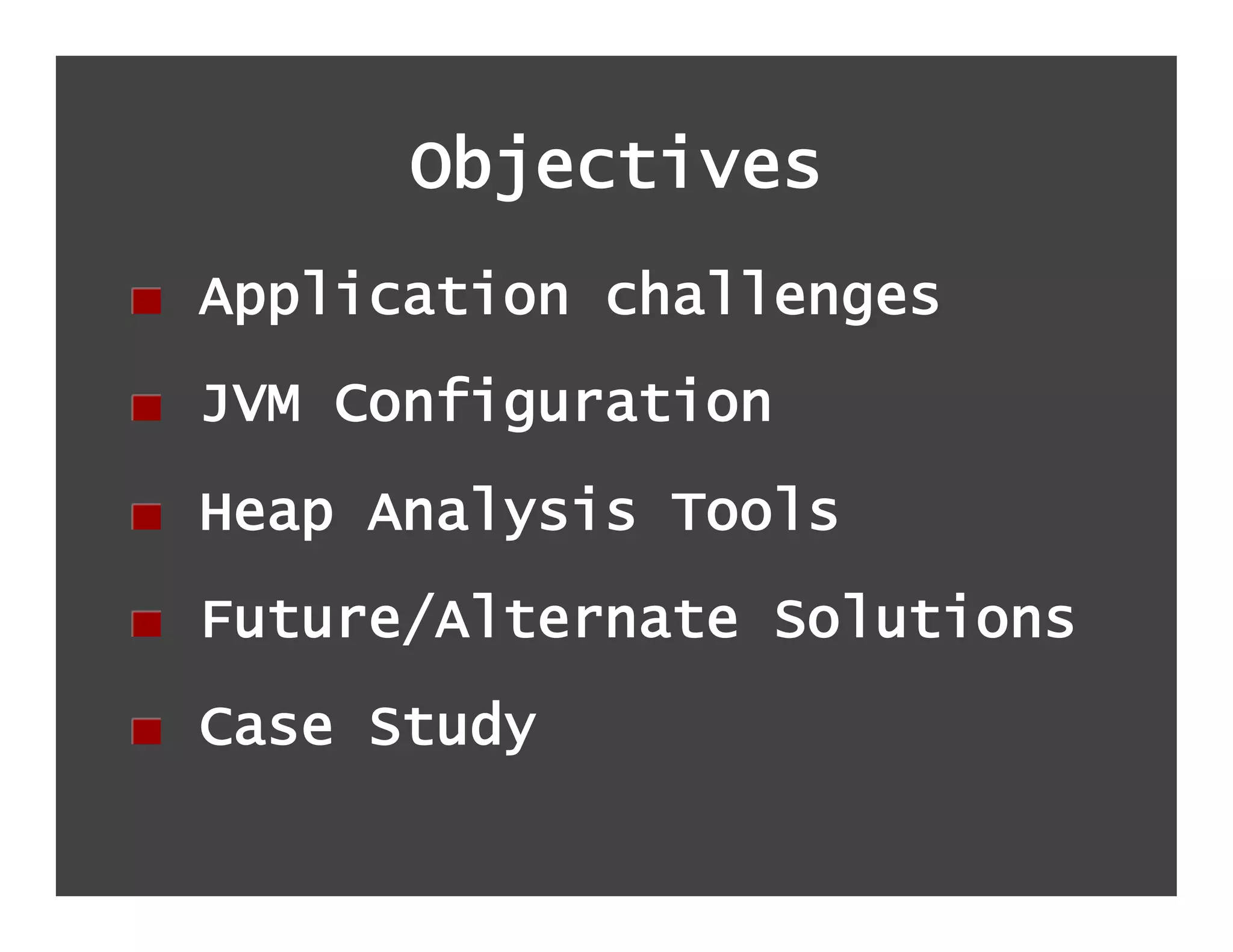 Objectives
!   Application challenges
!   JVM Configuration
!   Heap Analysis Tools
!   Future/Alternate Solutions
!   Case Study
 