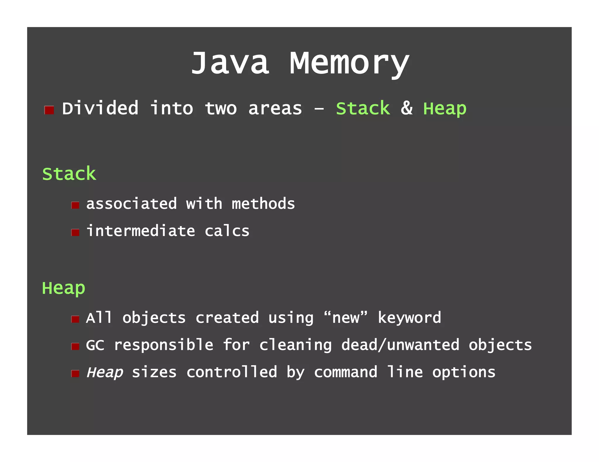 Java Memory
!   Divided into two areas – Stack & Heap


Stack
  !   associated with methods
  !   intermediate calcs


Heap
  !   All objects created using “new” keyword
  !   GC responsible for cleaning dead/unwanted objects
  !   Heap sizes controlled by command line options
 