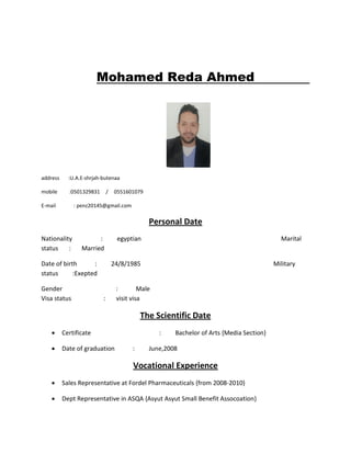 Mohamed Reda Ahmed
address :U.A.E-shrjah-butenaa
mobile :0501329831 / 0551601079
E-mail : penz20145@gmail.com
Personal Date
Nationality : egyptian Marital
status : Married
Date of birth : 24/8/1985 Military
status :Exepted
Gender : Male
Visa status : visit visa
The Scientific Date
• Certificate : Bachelor of Arts {Media Section}
• Date of graduation : June,2008
Vocational Experience
• Sales Representative at Fordel Pharmaceuticals {from 2008-2010}
• Dept Representative in ASQA {Asyut Asyut Small Benefit Assocoation}
 