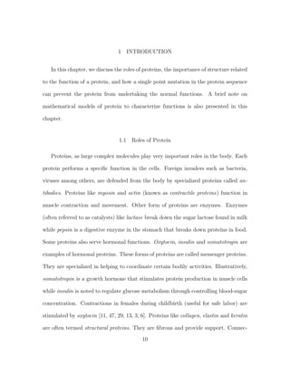1 INTRODUCTION
In this chapter, we discuss the roles of proteins, the importance of structure related
to the function of a protein, and how a single point mutation in the protein sequence
can prevent the protein from undertaking the normal functions. A brief note on
mathematical models of protein to characterize functions is also presented in this
chapter.
1.1 Roles of Protein
Proteins, as large complex molecules play very important roles in the body. Each
protein performs a speciﬁc function in the cells. Foreign invaders such as bacteria,
viruses among others, are defended from the body by specialized proteins called an-
tibodies. Proteins like myosin and actin (known as contractile proteins) function in
muscle contraction and movement. Other form of proteins are enzymes. Enzymes
(often referred to as catalysts) like lactase break down the sugar lactose found in milk
while pepsin is a digestive enzyme in the stomach that breaks down proteins in food.
Some proteins also serve hormonal functions. Oxytocin, insulin and somatotrogin are
examples of hormonal proteins. These forms of proteins are called messenger proteins.
They are specialized in helping to coordinate certain bodily activities. Illustratively,
somatotropin is a growth hormone that stimulates protein production in muscle cells
while insulin is noted to regulate glucose metabolism through controlling blood-sugar
concentration. Contractions in females during childbirth (useful for safe labor) are
stimulated by oxytocin [11, 47, 29, 13, 3, 6]. Proteins like collagen, elastin and keratin
are often termed structural proteins. They are ﬁbrous and provide support. Connec-
10
 