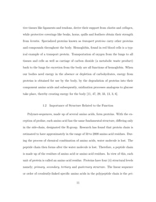 tive tissues like ligaments and tendons, derive their support from elastin and collagen,
while protective coverings like beaks, horns, quills and feathers obtain their strength
from keratin. Specialized proteins known as transport proteins carry other proteins
and compounds throughout the body. Hemoglobin, found in red blood cells is a typ-
ical example of a transport protein. Transportation of oxygen from the lungs to all
tissues and cells as well as carriage of carbon dioxide (a metabolic waste product)
back to the lungs for excretion from the body are all functions of hemoglobin. When
our bodies need energy in the absence or depletion of carbohydrates, energy from
proteins is obtained for use by the body, by the degradation of proteins into their
component amino acids and subsequently, oxidization processes analogous to glucose
take place, thereby creating energy for the body [11, 47, 29, 33, 13, 3, 6].
1.2 Importance of Structure Related to the Function
Polymer-sequences, made up of several amino acids, form proteins. With the ex-
ception of proline, each amino acid has the same fundamental structure, diﬀering only
in the side-chain, designated the R-group. Research has found that protein chain is
estimated to have approximately in the range of 50 to 2000 amino acid residues. Dur-
ing the process of chemical combination of amino acids, water molecule is lost. The
peptide chain then forms after the water molecule is lost. Therefore, a peptide chain
is made up of the residues of amino acid or amino acid residues. In view of this, each
unit of protein is called an amino acid residue. Proteins have four (4) structural levels
namely; primary, secondary, tertiary and quaternary structure. The linear sequence
or order of covalently-linked speciﬁc amino acids in the polypeptide chain is the pri-
11
 