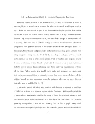1.3 A Mathematical Model of Protein to Characterize Functions
Modeling plays a key role in all aspects of life. By way of deﬁnition, a model is
any simpliﬁcation, substitute or stand-in for what we are really studying or predict-
ing . Scientists use models to gain a better understanding of systems that cannot
be studied in real life or that would be too complicated to study. Models are used
because they are convenient substitutes, the way that a recipe is a convenient aid
in cooking. The main aim of systems biology is to make the interactions of cellular
components in a systemic manner to be understandable to the intelligent mind. In-
terestingly, theoretically and practically, mathematical modeling plays a crucial role
integrating and testing models. Illustratively, modeling of biological systems permit
us to simulate the way in which such systems work or function and respond (react)
to some treatments, test or stimuli. Obviously, it is much easier to undertake such
tests by use of models than performing such tests on living organisms or systems
all the time. When results from model prove useful and workable for a particular
test (or treatment/conditions or stimuli), we can then apply the result in a real life
setting. Models are also convenient to use for instances where we can never directly
test otherwise in real life [24, 26, 22].
In the past, several scientists used physical and chemical properties in modeling
of biological systems in an attempt to characterize functions. Although the principles
of graph theory were earlier used in the study of ﬁelds like computer networks and
telecommunication, transportation services such as airline reservation, electrical en-
gineering among others, it was not until recently that the ﬁeld of graph theory found
its place in modeling biological systems. In particular, graph-theoretic models have
17
 
