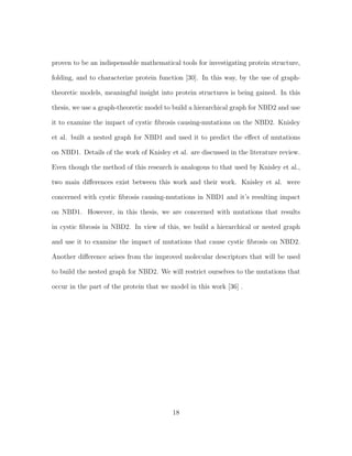 proven to be an indispensable mathematical tools for investigating protein structure,
folding, and to characterize protein function [30]. In this way, by the use of graph-
theoretic models, meaningful insight into protein structures is being gained. In this
thesis, we use a graph-theoretic model to build a hierarchical graph for NBD2 and use
it to examine the impact of cystic ﬁbrosis causing-mutations on the NBD2. Knisley
et al. built a nested graph for NBD1 and used it to predict the eﬀect of mutations
on NBD1. Details of the work of Knisley et al. are discussed in the literature review.
Even though the method of this research is analogous to that used by Knisley et al.,
two main diﬀerences exist between this work and their work. Knisley et al. were
concerned with cystic ﬁbrosis causing-mutations in NBD1 and it’s resulting impact
on NBD1. However, in this thesis, we are concerned with mutations that results
in cystic ﬁbrosis in NBD2. In view of this, we build a hierarchical or nested graph
and use it to examine the impact of mutations that cause cystic ﬁbrosis on NBD2.
Another diﬀerence arises from the improved molecular descriptors that will be used
to build the nested graph for NBD2. We will restrict ourselves to the mutations that
occur in the part of the protein that we model in this work [36] .
18
 