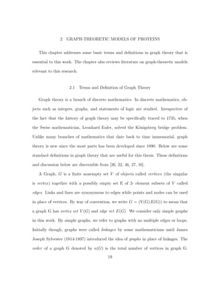 2 GRAPH-THEORETIC MODELS OF PROTEINS
This chapter addresses some basic terms and deﬁnitions in graph theory that is
essential to this work. The chapter also reviews literature on graph-theoretic models
relevant to this research.
2.1 Terms and Deﬁnition of Graph Theory
Graph theory is a branch of discrete mathematics. In discrete mathematics, ob-
jects such as integers, graphs, and statements of logic are studied. Irrespective of
the fact that the history of graph theory may be speciﬁcally traced to 1735, when
the Swiss mathematician, Leonhard Euler, solved the K¨onigsberg bridge problem.
Unlike many branches of mathematics that date back to time immemorial, graph
theory is new since the most parts has been developed since 1890. Below are some
standard deﬁnitions in graph theory that are useful for this thesis. These deﬁnitions
and discussion below are discernible from [26, 22, 46, 27, 16].
A Graph, G is a ﬁnite nonempty set V of objects called vertices (the singular
is vertex) together with a possibly empty set E of 2- element subsets of V called
edges. Links and lines are synonymous to edges while points and nodes can be used
in place of vertices. By way of convention, we write G = (V(G),E(G)) to mean that
a graph G has vertex set V (G) and edge set E(G). We consider only simple graphs
in this work. By simple graphs, we refer to graphs with no multiple edges or loops.
Initially though, graphs were called linkages by some mathematicians until James
Joseph Sylvester (1814-1897) introduced the idea of graphs in place of linkages. The
order of a graph G denoted by n(G) is the total number of vertices in graph G.
19
 