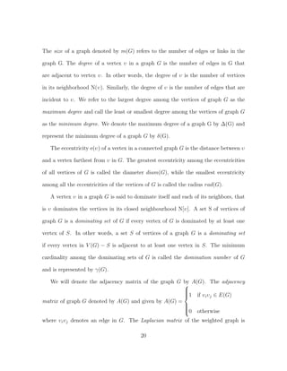 The size of a graph denoted by m(G) refers to the number of edges or links in the
graph G. The degree of a vertex υ in a graph G is the number of edges in G that
are adjacent to vertex υ. In other words, the degree of υ is the number of vertices
in its neighborhood N(υ). Similarly, the degree of υ is the number of edges that are
incident to υ. We refer to the largest degree among the vertices of graph G as the
maximum degree and call the least or smallest degree among the vertices of graph G
as the minimum degree. We denote the maximum degree of a graph G by ∆(G) and
represent the minimum degree of a graph G by δ(G).
The eccentricity e(υ) of a vertex in a connected graph G is the distance between υ
and a vertex farthest from υ in G. The greatest eccentricity among the eccentricities
of all vertices of G is called the diameter diam(G), while the smallest eccentricity
among all the eccentricities of the vertices of G is called the radius rad(G).
A vertex υ in a graph G is said to dominate itself and each of its neighbors, that
is υ dominates the vertices in its closed neighbourhood N[υ]. A set S of vertices of
graph G is a dominating set of G if every vertex of G is dominated by at least one
vertex of S. In other words, a set S of vertices of a graph G is a dominating set
if every vertex in V (G) − S is adjacent to at least one vertex in S. The minimum
cardinality among the dominating sets of G is called the domination number of G
and is represented by γ(G).
We will denote the adjacency matrix of the graph G by A(G). The adjacency
matrix of graph G denoted by A(G) and given by A(G) =



1 if υiυj ∈ E(G)
0 otherwise
where υiυj denotes an edge in G. The Laplacian matrix of the weighted graph is
20
 
