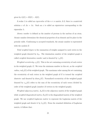 given by L(G) = D(G) − A(G).
A scalar λ is called an eigenvalue of the n × n matrix A if, there is a nontrivial
solution x of Ax = λx. Such an x is called an eigenvector corresponding to the
eigenvalue λ.
Atomic number is deﬁned as the number of protons in the nucleus of an atom.
Atomic number determines the chemical properties of an element and its place in the
periodic table. Conforming to accepted standards, the atomic number is represented
with the symbol Z.
Total weighted degree is the summation of weights assigned to each vertex in the
weighted graph denoted by dwt. The domination number of the weighted graph is
called weighted domination number and is denoted by γw(G).
Weighted eccentricity, ew(G): This is the set containing eccentricity of each vertex
in the weighted graph, G. We term the minimum number in this set, as the weighted
radius, radw(G) of the weighted graph. The maximum value among the set containing
the eccentricity of each vertex in the weighted graph of G is termed the weighted
diameter and denoted by diamw(G). Normalized eccentricity of the weighted graph
denoted by ewn(G) refers to the sum of the eccentricity of each vertex divided by
order of the weighted graph (number of vertices in the weighted graph).
Weighted adjacency matrix, Aw(G) is the adjacency matrix of the weighted graph
while weighted diagonalized matrix, Dw(G) is the diagonalised matrix of the weighted
graph. We use weighted Laplacian matrix to represent the Laplacian matrix of the
weighted graph and denote it by Lw(G). From the standard deﬁnition of Laplacian
matrix, it follows that:
21
 