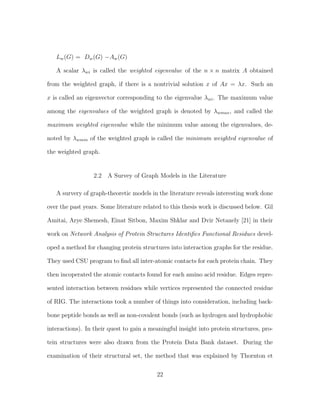 Lw(G) = Dw(G) −Aw(G)
A scalar λwi is called the weighted eigenvalue of the n × n matrix A obtained
from the weighted graph, if there is a nontrivial solution x of Ax = λx. Such an
x is called an eigenvector corresponding to the eigenvalue λwi. The maximum value
among the eigenvalues of the weighted graph is denoted by λwmax, and called the
maximum weighted eigenvalue while the minimum value among the eigenvalues, de-
noted by λwmin of the weighted graph is called the minimum weighted eigenvalue of
the weighted graph.
2.2 A Survey of Graph Models in the Literature
A survery of graph-theoretic models in the literature reveals interesting work done
over the past years. Some literature related to this thesis work is discussed below. Gil
Amitai, Arye Shemesh, Einat Sitbon, Maxim Shklar and Dvir Netanely [21] in their
work on Network Analysis of Protein Structures Identiﬁes Functional Residues devel-
oped a method for changing protein structures into interaction graphs for the residue.
They used CSU program to ﬁnd all inter-atomic contacts for each protein chain. They
then incoperated the atomic contacts found for each amino acid residue. Edges repre-
sented interaction between residues while vertices represented the connected residue
of RIG. The interactions took a number of things into consideration, including back-
bone peptide bonds as well as non-covalent bonds (such as hydrogen and hydrophobic
interactions). In their quest to gain a meaningful insight into protein structures, pro-
tein structures were also drawn from the Protein Data Bank dataset. During the
examination of their structural set, the method that was explained by Thornton et
22
 