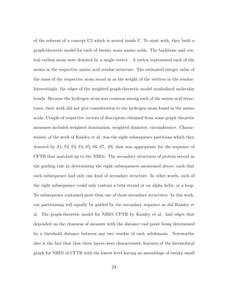 of the referent of a concept C2 which is nested inside C. To start with, they built a
graph-theoretic model for each of twenty main amino acids. The backbone and cen-
tral carbon atom were denoted by a single vertex . A vertex represented each of the
atoms in the respective amino acid residue structure. The estimated integer value of
the mass of the respective atom stood in as the weight of the vertices in the residue.
Interestingly, the edges of the weighted graph-theoretic model symbolized molecular
bonds. Because the hydrogen atom was common among each of the amino acid struc-
tures, their work did not give consideration to the hydrogen atom found in the amino
acids. Couple of respective vectors of descriptors obtained from some graph theoretic
measures included weighted domination, weighted diameter, circumference. Charac-
teristic of the work of Knisley et al. was the eight subsequence partitions which they
denoted by S1, S2, S3, S4, S5, S6, S7, S8, that was appropriate for the sequence of
CFTR that matched up to the NBD1. The secondary structures of protein served as
the guiding rule in determining the eight subsequences mentioned above, such that
each subsequence had only one kind of secondary structure. In other words, each of
the eight subsequence could only contain a beta strand or an alpha helix, or a loop.
No subsequence contained more than one of those secondary structures. In this work,
our partitioning will equally be guided by the secondary sequence as did Knisley et
al. The graph-theoretic model for NBD1 CFTR by Knisley et al. had edges that
depended on the closeness of measure with the distance end point being determined
by a threshold distance between any two residue of each subdomain. Noteworthy
also is the fact that that three layers were characteristic features of the hierarchical
graph for NBD1 of CFTR with the lowest level having an assemblage of twenty small
24
 