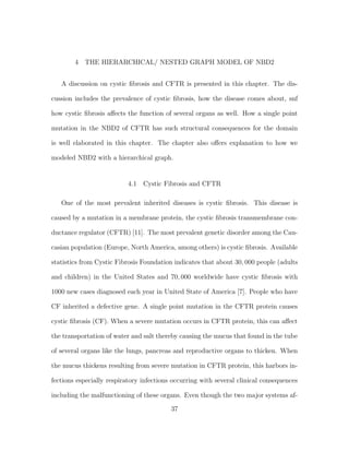 4 THE HIERARCHICAL/ NESTED GRAPH MODEL OF NBD2
A discussion on cystic ﬁbrosis and CFTR is presented in this chapter. The dis-
cussion includes the prevalence of cystic ﬁbrosis, how the disease comes about, snf
how cystic ﬁbrosis aﬀects the function of several organs as well. How a single point
mutation in the NBD2 of CFTR has such structural consequences for the domain
is well elaborated in this chapter. The chapter also oﬀers explanation to how we
modeled NBD2 with a hierarchical graph.
4.1 Cystic Fibrosis and CFTR
One of the most prevalent inherited diseases is cystic ﬁbrosis. This disease is
caused by a mutation in a membrane protein, the cystic ﬁbrosis transmembrane con-
ductance regulator (CFTR) [11]. The most prevalent genetic disorder among the Cau-
casian population (Europe, North America, among others) is cystic ﬁbrosis. Available
statistics from Cystic Fibrosis Foundation indicates that about 30, 000 people (adults
and children) in the United States and 70, 000 worldwide have cystic ﬁbrosis with
1000 new cases diagnosed each year in United State of America [7]. People who have
CF inherited a defective gene. A single point mutation in the CFTR protein causes
cystic ﬁbrosis (CF). When a severe mutation occurs in CFTR protein, this can aﬀect
the transportation of water and salt thereby causing the mucus that found in the tube
of several organs like the lungs, pancreas and reproductive organs to thicken. When
the mucus thickens resulting from severe mutation in CFTR protein, this harbors in-
fections especially respiratory infections occurring with several clinical consequences
including the malfunctioning of these organs. Even though the two major systems af-
37
 
