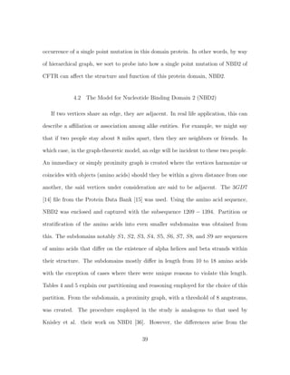 occurrence of a single point mutation in this domain protein. In other words, by way
of hierarchical graph, we sort to probe into how a single point mutation of NBD2 of
CFTR can aﬀect the structure and function of this protein domain, NBD2.
4.2 The Model for Nucleotide Binding Domain 2 (NBD2)
If two vertices share an edge, they are adjacent. In real life application, this can
describe a aﬃliation or association among alike entities. For example, we might say
that if two people stay about 8 miles apart, then they are neighbors or friends. In
which case, in the graph-theoretic model, an edge will be incident to these two people.
An immediacy or simply proximity graph is created where the vertices harmonize or
coincides with objects (amino acids) should they be within a given distance from one
another, the said vertices under consideration are said to be adjacent. The 3GD7
[14] ﬁle from the Protein Data Bank [15] was used. Using the amino acid sequence,
NBD2 was enclosed and captured with the subsequence 1209 − 1394. Partition or
stratiﬁcation of the amino acids into even smaller subdomains was obtained from
this. The subdomains notably S1, S2, S3, S4, S5, S6, S7, S8, and S9 are sequences
of amino acids that diﬀer on the existence of alpha helices and beta strands within
their structure. The subdomains mostly diﬀer in length from 10 to 18 amino acids
with the exception of cases where there were unique reasons to violate this length.
Tables 4 and 5 explain our partitioning and reasoning employed for the choice of this
partition. From the subdomain, a proximity graph, with a threshold of 8 angstroms,
was created. The procedure employed in the study is analogous to that used by
Knisley et al. their work on NBD1 [36]. However, the diﬀerences arise from the
39
 