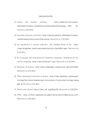 BIBLIOGRAPHY
[1] Amino acid disorder screening. http://medical-dictionary.
thefreedictionary.com/Amino+Acid+Disorders+Screening, 2008. Re-
trieved on 3/20/2015.
[2] Secondary structure of protiens. http://encyclopedia2.thefreedictionary.
com/Secondary+structure+of+proteins, Retrieved on 1/25/2015.
[3] An introduction to protein molecules: The building blocks of life. http:
//www.brighthub.com/science/medical/articles/6050.aspx,, Retrieved on
2/15/2015.
[4] R: A language and environment for statistical computing. r foundation for sta-
tistical computing. http://www.R-project.org/, Retrieved on 3/12/2015.
[5] Functions of proteins. http://www.123helpme.com/preview.asp?id=141063,
Retrieved on 3/15/2015.
[6] Three dimensional structures of protein. http://www.ukessays.com/essays/
biology/the-three-dimensional-structures-of-proteins-biology-essay.
php, Retrieved on 3/16/2015.
[7] About cystic ﬁbrosis. http://www.cff.org/AboutCF, Retrieved on 3/20/2015.
[8] Cftr2. http://cftr2.org/mutation.php?view=scientific&mutation_id=4,
Retrieved on 3/20/2015.
52
 