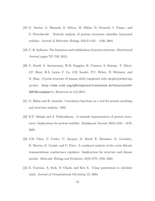 [18] G. Amitai, A. Shemesh, E. Sitbon, M. Shklar, D. Netanely, I. Venger, and
S. Pietrokovski. Network analysis of protein structures identiﬁes functional
residues. Journal of Molecular Biology, 344(4):1135 – 1146, 2004.
[19] C. B. Anﬁnsen. The formation and stabilization of protein structure. Biochemical
Journal, pages 737–749, 2013.
[20] S. Atwell, S. Antonysamy, W.B. Guggino, K. Conners, S. Emtage, T. Gheyi,
J.F. Hunt, H.A. Lewis, F. Lu, J.M. Sauder, P.C. Weber, D. Wetmore, and
X. Zhao. Crystal structure of human nbd2 complexed with n6-phenylethyl-atp
(p-atp). http://www.rcsb.org/pdb/explore/literature.do?structureId=
3GD7&bionumber=1, Retrieved on 4/2/2015.
[21] G. B¨ohm and R. Jaenicke. Correlation functions as a tool for protein modeling
and structure analysis. 1992.
[22] K.V. Brinda and S. Vishveshwara. A network representation of protein struc-
tures: Implications for protein stability. Biophysical Journal, 89(6):4159 – 4170,
2005.
[23] J.M. Chen, C. Cutler, C. Jacques, G. Bœuf, E. Denamur, G. Lecointre,
B. Mercier, G. Cramb, and C. F´erec. A combined analysis of the cystic ﬁbrosis
transmembrane conductance regulator: Implications for structure and disease
models. Molecular Biology and Evolution, 18(9):1771–1788, 2001.
[24] E. Coutsias, A. Seok, D. Chaok, and Ken A. Using quaternions to calculate
rmsd. Journal of Computational Chemistry, 25, 2004.
54
 