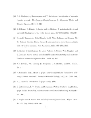[39] A.R. Mashaghi, A. Ramezanpour, and V. Karimipour. Investigation of a protein
complex network. The European Physical Journal B - Condensed Matter and
Complex Systems, 41(1):113–121.
[40] L. Osborne, R. Knight, G. Santis, and M. Hodson. A mutation in the second
nucleotide binding fold of the cystic ﬁbrosis gene. 48(PMC1682979), 1991/03/.
[41] H. Abdel Rahman, A. Abdul Wahab, M. O. Abdel Rahman, and Ossama Ab-
del Rahman Mostafa. Faecal elastase-1 concentration in cystic ﬁbrosis patients
with cftr i1234v mutation. Acta Pædiatrica, 95(9):1066–1069, 2006.
[42] D. Rapino, I. Sabirzhanova, M. Lopes-Pacheco, R. Grover, W.B. Guggino, and
L. Cebotaru. Rescue of nbd2 mutants n1303k and s1235r of cftr by small-molecule
correctors and transcomplementation. March 23, 2015.
[43] K.E. Roberts, P.R. Cushing, P. Boisguerin, D.R. Madden, and B.R. Donald.
2012.
[44] R. Samudrala and J. Moult. A graph-theoretic algorithm for comparative mod-
eling of protein structure1. Journal of Molecular Biology, 279(1):287 – 302, 1998.
[45] R. J. Trudeau. Introduction to graph theory. 1993.
[46] S. Vishveshwara, K. V. Brinda, and N. Kannan. Protein structure: Insights from
graph theory. Journal of Theoretical and Computational Chemistry, 01(01):187–
211, 2002.
[47] I. Wagner and H. Musso. New naturally occurring amino acids. Angew. Chem.
Int. Ed. Engl, 22:816—-828, 1983.
57
 