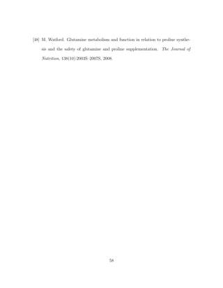 [48] M. Watford. Glutamine metabolism and function in relation to proline synthe-
sis and the safety of glutamine and proline supplementation. The Journal of
Nutrition, 138(10):2003S–2007S, 2008.
58
 