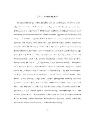 ACKNOWLEDGMENTS
My utmost thanks go to the Almighty God for his strength, protection, knowl-
edge and wisdom imparted unto me. I am highly indebted to my supervisor, Prof.
Debra Knisley of Department of Mathematics and Statistics at East Tennessee State
University, and committee members for the wonderful support while undertaking this
study. I am thankful to my wife, Esther Kakraba, for all the support. Special thanks
go to my host family (Luke Guthrie and Laura Lacey Guthrie) for their tremendous
support while in USA for my graduate studies. My sincere gratitude goes to following;
Kakraba family of Akotokyir (Cape Coast in Ghana), Andzie-Ghansah family of Cape
Coast (Ghana), Yankson, Fletcher, Fiiﬁ Mensah, Amuah, Sokpe, Prah, Yakubu and
Naandam family (all of UCC, Ghana), Saah family (Ghana), Price family (ETSU),
Bussey family (SC. and MD.), Harley family (Anaji, Takoradi - Ghana), Dadzie fam-
ily of Takoradi (Ghana), Anna Braxton Duncan, Nick Varakin, Lacey and Duncan
family (SC), Varakin family of Maryland, Bardoner family (TN), Koﬁ Essuman fam-
ily (Cape Coast, Ghana), Clement Aayire Yadem of Finland, Barbara Awuku, Julius
Kwesi Aayire Kunweleyil (Fargo, ND), Cory Ball (Kingsport), Kimberly Brockman
(Graduate School, ETSU), Prof. Jamie McGill Whittimore, Prof. Teresa Haynes and
Prof. Daryl Stephens (all of ETSU), and the entire faculty of the Mathematics De-
partment of ETSU, Christa Seyler of Union University, Joshua Davis (ETSU), Chris
Morkle (Suhum, Ghana), Baidoo family of Akotokyir, my fellow graduate students at
ETSU., Geoﬀrey Mensah, Emmanuel Kwesi Mensah (Nyinasin, Ghana), and all who
have in one way or other contributed to the life of my family.
5
 