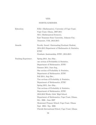 VITA
SAMUEL KAKRABA
Education: B.Ed. (Mathematics), University of Cape Coast,
Cape Coast, Ghana, 2007-2011
M.S. (Mathematical Sciences),
East Tennessee State University, Johnson City,
Tennessee, USA, 2013-2015
Awards: Faculty Award: Outstanding Graduate Student,
2014-2015 Department of Mathematics & Statistics,
ETSU
Graduate Assistantship, ETSU, 2013-2015
Teaching Experience: Spring 2014, Jan.-May.,
one section of Probability & Statistics,
Department of Mathematics, ETSU
Summer 2014, June-Aug.,
One section of Probability & Statistics,
Department of Mathematics, ETSU
Fall 2014, Aug.-Dec.,
Two sections of Probability & Statistics,
Department of Mathematics, ETSU
Spring 2015, Jan.-May.,
Two sections of Probability & Statistics,
Department of Mathematics, ETSU
2010-2013 Wesley Girls’ High School,
Department of Mathematics, Cape Coast, Ghana,
Oct. 2006 - June 2007
Montessori Primary School, Cape Coast, Ghana
Sept. 2004 - Sep. 2006
Cherish International School, Cape Coast, Ghana
59
 