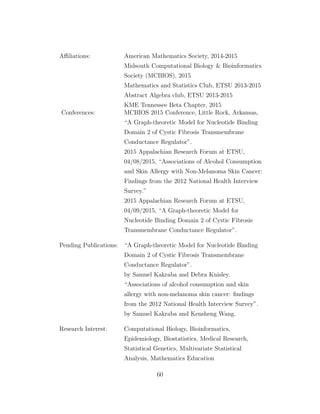 Aﬃliations: American Mathematics Society, 2014-2015
Midsouth Computational Biology & Bioinformatics
Society (MCBIOS), 2015
Mathematics and Statistics Club, ETSU 2013-2015
Abstract Algebra club, ETSU 2013-2015
KME Tennessee Beta Chapter, 2015
Conferences: MCBIOS 2015 Conference, Little Rock, Arkansas,
“A Graph-theoretic Model for Nucleotide Binding
Domain 2 of Cystic Fibrosis Transmembrane
Conductance Regulator”.
2015 Appalachian Research Forum at ETSU,
04/08/2015, “Associations of Alcohol Consumption
and Skin Allergy with Non-Melanoma Skin Cancer:
Findings from the 2012 National Health Interview
Survey.”
2015 Appalachian Research Forum at ETSU,
04/09/2015, “A Graph-theoretic Model for
Nucleotide Binding Domain 2 of Cystic Fibrosis
Transmembrane Conductance Regulator”.
Pending Publications: “A Graph-theoretic Model for Nucleotide Binding
Domain 2 of Cystic Fibrosis Transmembrane
Conductance Regulator”.
by Samuel Kakraba and Debra Knisley.
“Associations of alcohol consumption and skin
allergy with non-melanoma skin cancer: ﬁndings
from the 2012 National Health Interview Survey”.
by Samuel Kakraba and Kensheng Wang.
Research Interest: Computational Biology, Bioinformatics,
Epidemiology, Biostatistics, Medical Research,
Statistical Genetics, Multivariate Statistical
Analysis, Mathematics Education
60
 
