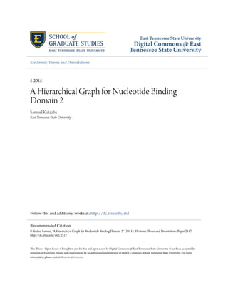 East Tennessee State University
Digital Commons @ East
Tennessee State University
Electronic Theses and Dissertations
5-2015
A Hierarchical Graph for Nucleotide Binding
Domain 2
Samuel Kakraba
East Tennessee State University
Follow this and additional works at: http://dc.etsu.edu/etd
This Thesis - Open Access is brought to you for free and open access by Digital Commons @ East Tennessee State University. It has been accepted for
inclusion in Electronic Theses and Dissertations by an authorized administrator of Digital Commons @ East Tennessee State University. For more
information, please contact dcadmin@etsu.edu.
Recommended Citation
Kakraba, Samuel, "A Hierarchical Graph for Nucleotide Binding Domain 2" (2015). Electronic Theses and Dissertations. Paper 2517.
http://dc.etsu.edu/etd/2517
 