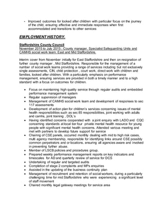 • Improved outcomes for looked after children with particular focus on the journey
of the child, ensuring effective and immediate responses when first
accommodated and transitions to other services
EMPLOYMENT HISTORY.
Staffordshire County Council
November 2015 to July 2015 ; County manager, Specialist Safeguarding Units and
CAMHS social work team: East and Mid Staffordshire.
Interim cover from November initially for East Staffordshire and then on resignation of
further county manager , Mid Staffordshire. Responsible for the management of a
number of social work teams providing a range of services including but not exclusively
single assessments, CIN, child protection , court work, direct work with children and
families, looked after children. With a particularly emphasis on performance
management, ensuring services are provided in both a timely manner and to a high
standard with a focus on outcomes for children.
 Focus on maintaining high quality service through regular audits and embedded
performance management system
 Regular supervision of managers
 Management of CAMHS social work team and development of responses to sec
117 assessments
 Development of action plan for children’s services concerning issues of mental
health responsibilities such as sec 85 responsibilities, joint working with adults
and camhs, joint training , DOL’s
 Having identified concerns cooperated with a joint enquiry with LADO and CQC
concerning standards at local tier four private mental health resource for young
people with significant mental health concerns. Attended various meeting and
met with partners to develop future support for service
 Chairing of CSE panels, occurred monthly dealing with mid to high risk cases,
multi agency membership, responsible for identifying links around CSE possibly
common perpetrators and or locations, ensuring all agencies aware and involved
in preventing further abuse.
 Member of LSCB policies and procedures group.
 Prepared weekly performance management reports on key indicators and
timescales for AD and quarterly review of service for DCS
 Undertaking of regular and targeted audits
 Completion of stage 2 complaints and MPs enquiries
 Assisted in the updating of the business continuity plan
 Management of recruitment and retention of social workers, during a particularly
challenging time for mid Staffordshire who were experiencing a significant level
of staff movement
 Chaired monthly legal gateway meetings for service area
 