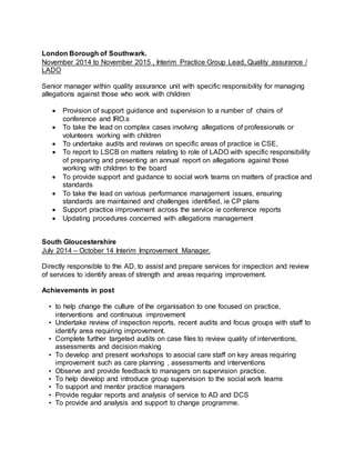 London Borough of Southwark.
November 2014 to November 2015 , Interim Practice Group Lead, Quality assurance /
LADO
Senior manager within quality assurance unit with specific responsibility for managing
allegations against those who work with children
 Provision of support guidance and supervision to a number of chairs of
conference and IRO.s
 To take the lead on complex cases involving allegations of professionals or
volunteers working with children
 To undertake audits and reviews on specific areas of practice ie CSE,
 To report to LSCB on matters relating to role of LADO with specific responsibility
of preparing and presenting an annual report on allegations against those
working with children to the board
 To provide support and guidance to social work teams on matters of practice and
standards
 To take the lead on various performance management issues, ensuring
standards are maintained and challenges identified, ie CP plans
 Support practice improvement across the service ie conference reports
 Updating procedures concerned with allegations management
South Gloucestershire
July 2014 – October 14 Interim Improvement Manager.
Directly responsible to the AD, to assist and prepare services for inspection and review
of services to identify areas of strength and areas requiring improvement.
Achievements in post
• to help change the culture of the organisation to one focused on practice,
interventions and continuous improvement
• Undertake review of inspection reports, recent audits and focus groups with staff to
identify area requiring improvement.
• Complete further targeted audits on case files to review quality of interventions,
assessments and decision making
• To develop and present workshops to asocial care staff on key areas requiring
improvement such as care planning , assessments and interventions
• Observe and provide feedback to managers on supervision practice.
• To help develop and introduce group supervision to the social work teams
• To support and mentor practice managers
• Provide regular reports and analysis of service to AD and DCS
• To provide and analysis and support to change programme.
 