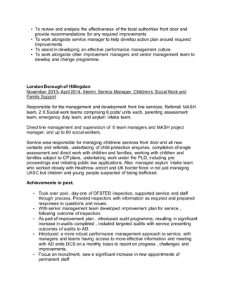 • To review and analysis the effectiveness of the local authorities front door and
provide recommendations for any required improvements
• To work alongside service manager to help develop action plan around required
improvements
• To assist in developing an effective performance management culture
• To work alongside other improvement managers and senior management team to
develop and change programme.
London Borough of Hillingdon
November 2013- April 2014. Interim Service Manager, Children’s Social Work and
Family Support
Responsible for the management and development front line services: Referral/ MASH
team, 2 X Social work teams comprising 6 pods/ units each, parenting assessment
team, emergency duty team, and asylum intake team.
Direct line management and supervision of 6 team managers and MASH project
manager, and up to 60 social workers.
Service area responsible for managing childrens services front door and all new
contacts and referrals, undertaking of child protection enquiries, completion of single
assessment and direct work with children and families, working with children and
families subject to CP plans, undertaking work under the PLO, including pre
proceedings and initiating public law applications. Also managed asylum intake team
who worked closely with Heathrow airport and UK border force in not just managing
UASC but children and young people suspected of being trafficked.
Achievements in post.
• Took over post , day one of OFSTED inspection, supported service and staff
through process. Provided inspectors with information as required and prepared
responses to questions and issues.
• With senior management team developed improvement plan for service ,
following outcome of inspection.
• As part of improvement plan , introduced audit programme, resulting in significant
increase in audits completed , included targeted audits with service presenting
outcomes of audits to AD.
• Introduced a more robust performance management approach to service, with
managers and teams having access to more effective information and meeting
with AD ands DCS on a monthly basis to report on progress , challenges and
improvements.
• Focus on recruitment, saw a significant increase in new appointments of
permanent staff
 