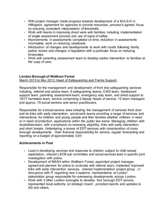 • With project manager made progress towards development of a M.A.S.H in
Hillingdon, agreement for agencies to provide resources, process’s agreed, focus
on ensuring consistent interpretation of thresholds
• Work with teams in improving direct work with families, including implementation
of single assessment process and use of signs of safety
• Improvements in assessments completed on time, reduction in assessments
incomplete, work on reducing caseloads
• Introduction of changes and developments to work with courts following family
justice review and changes in legislation with a particular focus on reducing
timescales
• Work with parenting assessment team to develop earlier intervention to families at
the cusp of care.
London Borough of Waltham Forest
March 2013 to Nov 2013. Head of Safeguarding and Family Support.
Responsible for the management and development of front line safeguarding services
including, referral and advice team, 8 safeguarding teams, CWD team, Adolescent
support team, parenting assessment team, emergency duty team, and direct support to
16/17 homeless team, service comprising 2 deputy heads of service, 12 team managers
and approx. 70 social workers and senior practitioners.
Responsible for a broad service area including the management of services front door
and its links with early intervention, social work teams providing a range of services and
interventions for children and young people and their families whether children in need
or in need of protection, applications within the public law arena. Managing children with
disabilities team, with a emphasis on reviewing eligibility, links with early intervention
and short breaks. Undertaking a review of EDT services with consideration of cross
borough developments. Over financial responsibility for service, regular forecasting and
reporting on a budget of approximately £3m
Achievements in Post
• Lead in developing services and response to children subject to child sexual
exploitation, chaired LSCB sub committee and social services lead in specific joint
investigation with police.
• Development of MASH within Waltham Forest, appointed project manager,
agreed and planned for police to co-locate with referral team, implanted improved
links with early intervention services, chaired implementation project group , in
discussion with IT regarding new it systems, representative at London
stakeholder group responsible for overseeing developments across London.
• Work with 3 other London boroughs to develop four borough EDT service,
represented local authority on strategic board , provided reports and updates to
AD and others,
 