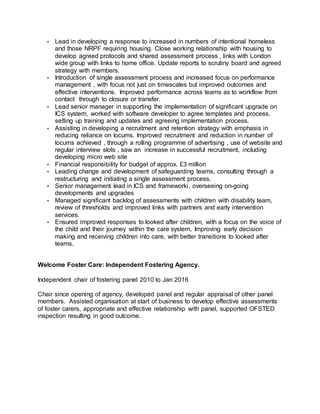 • Lead in developing a response to increased in numbers of intentional homeless
and those NRPF requiring housing. Close working relationship with housing to
develop agreed protocols and shared assessment process , links with London
wide group with links to home office. Update reports to scrutiny board and agreed
strategy with members.
• Introduction of single assessment process and increased focus on performance
management , with focus not just on timescales but improved outcomes and
effective interventions. Improved performance across teams as to workflow from
contact through to closure or transfer.
• Lead senior manager in supporting the implementation of significant upgrade on
ICS system, worked with software developer to agree templates and process,
setting up training and updates and agreeing implementation process.
• Assisting in developing a recruitment and retention strategy with emphasis in
reducing reliance on locums. Improved recruitment and reduction in number of
locums achieved , through a rolling programme of advertising , use of website and
regular interview slots , saw an increase in successful recruitment, including
developing micro web site
• Financial responsibility for budget of approx. £3 million
• Leading change and development of safeguarding teams, consulting through a
restructuring and initiating a single assessment process.
• Senior management lead in ICS and frameworki, overseeing on-going
developments and upgrades
• Managed significant backlog of assessments with children with disability team,
review of thresholds and improved links with partners and early intervention
services.
• Ensured improved responses to looked after children, with a focus on the voice of
the child and their journey within the care system, Improving early decision
making and receiving children into care, with better transitions to looked after
teams.
Welcome Foster Care: Independent Fostering Agency.
Independent chair of fostering panel 2010 to Jan 2016
Chair since opening of agency, developed panel and regular appraisal of other panel
members. Assisted organisation at start of business to develop effective assessments
of foster carers, appropriate and effective relationship with panel, supported OFSTED
inspection resulting in good outcome.
 