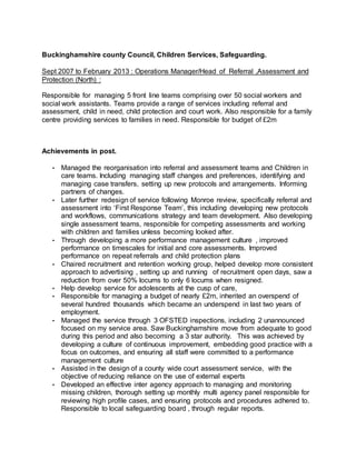 Buckinghamshire county Council, Children Services, Safeguarding.
Sept 2007 to February 2013 : Operations Manager/Head of Referral ,Assessment and
Protection (North) :
Responsible for managing 5 front line teams comprising over 50 social workers and
social work assistants. Teams provide a range of services including referral and
assessment, child in need, child protection and court work. Also responsible for a family
centre providing services to families in need. Responsible for budget of £2m
Achievements in post.
• Managed the reorganisation into referral and assessment teams and Children in
care teams. Including managing staff changes and preferences, identifying and
managing case transfers, setting up new protocols and arrangements. Informing
partners of changes.
• Later further redesign of service following Monroe review, specifically referral and
assessment into ‘First Response Team’, this including developing new protocols
and workflows, communications strategy and team development. Also developing
single assessment teams, responsible for competing assessments and working
with children and families unless becoming looked after.
• Through developing a more performance management culture , improved
performance on timescales for initial and core assessments. Improved
performance on repeat referrals and child protection plans
• Chaired recruitment and retention working group, helped develop more consistent
approach to advertising , setting up and running of recruitment open days, saw a
reduction from over 50% locums to only 6 locums when resigned.
• Help develop service for adolescents at the cusp of care,
• Responsible for managing a budget of nearly £2m, inherited an overspend of
several hundred thousands which became an underspend in last two years of
employment.
• Managed the service through 3 OFSTED inspections, including 2 unannounced
focused on my service area. Saw Buckinghamshire move from adequate to good
during this period and also becoming a 3 star authority. This was achieved by
developing a culture of continuous improvement, embedding good practice with a
focus on outcomes, and ensuring all staff were committed to a performance
management culture
• Assisted in the design of a county wide court assessment service, with the
objective of reducing reliance on the use of external experts
• Developed an effective inter agency approach to managing and monitoring
missing children, thorough setting up monthly multi agency panel responsible for
reviewing high profile cases, and ensuring protocols and procedures adhered to.
Responsible to local safeguarding board , through regular reports.
 