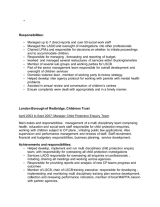 •
Responsibilities:
• Managed up to 7 direct reports and over 50 social work staff
• Managed the LADO and oversight of investigations into other professionals
• Chaired LPM.s and responsible for decisions on whether to initiate proceedings
and to accommodate children.
• Responsible for managing , forecasting and reporting of budget.
• Involved and managed several restructures of services within Buckinghamshire
• Member of several sub groups and working parties for LSCB
• Part of the senior management team responsible for overall development and
oversight of children services
• Domestic violence lead , member of working party to review strategy.
• Helped develop inter agency protocol for working with parents with mental health
problems
• Assisted in annual review and conversation of children’s centres
• Ensure complaints were dealt with appropriately and in a timely manner.
London Borough of Redbridge, Childrens Trust
April 2003 to Sept 2007; Manager Child Protection Enquiry Team
Main duties and responsibilities: management of a multi disciplinary team comprising
health, education and social work staff responsible for child protection enquiries,
working with children subject to CP plans , initiating public law applications. Also
supervision and performance management and reviews of staff. Staff recruitment,
financial and budgetary responsibilities, business planning, service development,
Achievements and responsibilities;
• Helped develop, implement and run multi disciplinary child protection enquiry
team, with responsibility for overseeing all child protection investigations
• Services LADO responsible for overseeing all enquiries on professionals ,
including chairing all meetings and working across agencies.
• Responsible for providing reports and analysis of new CP teams progress and
outcomes
• Member of LSCB, chair of LSCB training executive; responsible for developing ,
implementing and monitoring multi disciplinary training plan service development,
collection and reviewing performance indicators, member of local MAPPA ,liaison
with partner agencies.
 