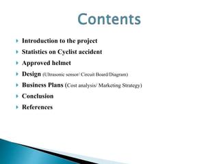  Introduction to the project
 Statistics on Cyclist accident
 Approved helmet
 Design (Ultrasonic sensor/ Circuit Board/Diagram)
 Business Plans (Cost analysis/ Marketing Strategy)
 Conclusion
 References
 