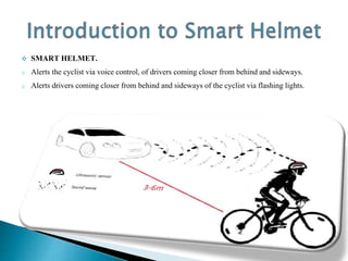  SMART HELMET.
o Alerts the cyclist via voice control, of drivers coming closer from behind and sideways.
o Alerts drivers coming closer from behind and sideways of the cyclist via flashing lights.
 