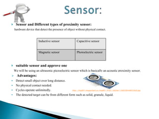  Sensor and Different types of proximity sensor:
hardware device that detect the presence of object without physical contact.
 suitable sensor and approve one
We will be using an ultrasonic piezoelectric sensor which is basically an acoustic proximity sensor.
 Advantages:
 Detect small object over long distance.
 No physical contact needed.
 Cycles operate unlimitedly. http://img801.imageshack.us/img801/9702/1b02ee115b6590448653dc8.jpg
 The detected target can be from different form such as solid, granule, liquid.
Inductive sensor Capacitive sensor
Magnetic sensor Photoelectric sensor
 