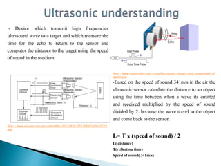 - Device which transmit high frequencies
ultrasound wave to a target and which measure the
time for the echo to return to the sensor and
computes the distance to the target using the speed
of sound in the medium.
http://www.osenon.com/en/uploadfile/20110830/20110830145645210.
jpg
http://www.makershed.com/v/vspfiles/assets/images/ping_rangefinder_di
agram.jpg
-Based on the speed of sound 341m/s in the air the
ultrasonic sensor calculate the distance to an object
using the time between when a wave its emitted
and received multiplied by the speed of sound
divided by 2. because the wave travel to the object
and come back to the sensor.
L= T x (speed of sound) / 2
L( distance)
T(reflection time)
Speed of sound( 341m/s)
 