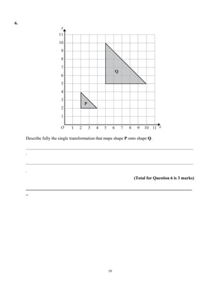 6.




     Describe fully the single transformation that maps shape P onto shape Q.

     ...........................................................................................................................................................
     .

     ...........................................................................................................................................................
     .
                                                                                                         (Total for Question 6 is 3 marks)

     _____________________________________________________________________________
     _




                                                                                 10
 