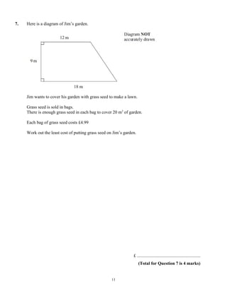 7.   Here is a diagram of Jim’s garden.




     Jim wants to cover his garden with grass seed to make a lawn.

     Grass seed is sold in bags.
     There is enough grass seed in each bag to cover 20 m2 of garden.

     Each bag of grass seed costs £4.99

     Work out the least cost of putting grass seed on Jim’s garden.




                                                                 £ .........................................................
                                                                      (Total for Question 7 is 4 marks)


                                                     11
 