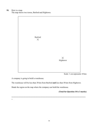 10.   Here is a map.
      The map shows two towns, Burford and Hightown.




                                                                      Scale: 1 cm represents 10 km

      A company is going to build a warehouse.

      The warehouse will be less than 30 km from Burford and less than 50 km from Hightown.

      Shade the region on the map where the company can build the warehouse.

                                                               (Total for Question 10 is 3 marks)

      _____________________________________________________________________________
      _




                                                   16
 