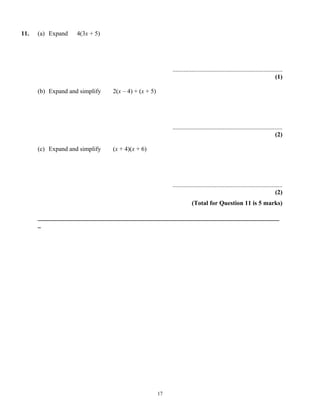 11.   (a) Expand    4(3x + 5)




                                                          ......................................................................
                                                                                                                           (1)

      (b) Expand and simplify   2(x – 4) + (x + 5)




                                                          ......................................................................
                                                                                                                           (2)

      (c) Expand and simplify   (x + 4)(x + 6)




                                                          ......................................................................
                                                                                                                           (2)
                                                                      (Total for Question 11 is 5 marks)

      _____________________________________________________________________________
      _




                                                     17
 