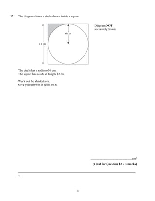 12 .   The diagram shows a circle drawn inside a square.




       The circle has a radius of 6 cm.
       The square has a side of length 12 cm.

       Work out the shaded area.
       Give your answer in terms of π.




                                                           .......................................................cm2
                                                              (Total for Question 12 is 3 marks)

       _____________________________________________________________________________
       _




                                                     18
 