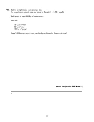 *13. Talil is going to make some concrete mix.
     He needs to mix cement, sand and gravel in the ratio 1 : 3 : 5 by weight.

      Talil wants to make 180 kg of concrete mix.

      Talil has

          15 kg of cement
          85 kg of sand
          100 kg of gravel

      Does Talil have enough cement, sand and gravel to make the concrete mix?




                                                                   (Total for Question 13 is 4 marks)

      _____________________________________________________________________________
      _




                                                     19
 