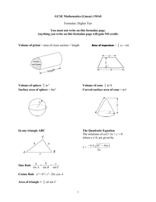 GCSE Mathematics (Linear) 1MA0

                                     Formulae: Higher Tier

                        You must not write on this formulae page.
               Anything you write on this formulae page will gain NO credit.


                                                                                 1
Volume of prism = area of cross section × length           Area of trapezium =   2   (a + b)h




Volume of sphere 4 πr3
                   3                               Volume of cone 1 πr2h
                                                                   3
Surface area of sphere = 4πr2                      Curved surface area of cone = πrl




In any triangle ABC                                The Quadratic Equation
                                                   The solutions of ax2+ bx + c = 0
                                                   where a ≠ 0, are given by

                                                        − b ± (b 2 − 4ac)
                                                   x=
                                                              2a




              a     b     c
Sine Rule        =     =
            sin A sin B sin C

Cosine Rule a2 = b2+ c2– 2bc cos A

                     1
Area of triangle =   2   ab sin C


                                               3
 