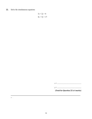 22.   Solve the simultaneous equations

                                         3x + 2y = 4
                                         4x + 5y = 17




                                                        x = .....................................................

                                                        y = .....................................................
                                                         (Total for Question 22 is 4 marks)

      _____________________________________________________________________________
      _




                                                  30
 