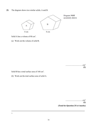 25.   The diagram shows two similar solids, A and B.




      Solid A has a volume of 80 cm3.

      (a) Work out the volume of solid B.




                                                                      ....................................cm3
                                                                                                           (2)

      Solid B has a total surface area of 160 cm2.

      (b) Work out the total surface area of solid A.




                                                                      ....................................cm2
                                                                                                           (2)
                                                             (Total for Question 25 is 4 marks)

      _____________________________________________________________________________
      _


                                                        34
 