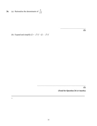 5
26.   (a) Rationalise the denominator of
                                             2




                                                                                      .....................................................
                                                                                                                                      (2)

      (b) Expand and simplify (2 +   3 )2   – (2 –       3 )2




                                      ......................................................................................................
                                                                                                                                       (2)
                                                                                  (Total for Question 26 is 4 marks)

      _____________________________________________________________________________
      _




                                                            35
 
