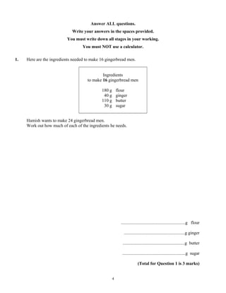 Answer ALL questions.
                             Write your answers in the spaces provided.
                          You must write down all stages in your working.
                                   You must NOT use a calculator.

1.   Here are the ingredients needed to make 16 gingerbread men.


                                              Ingredients
                                      to make 16 gingerbread men

                                             180 g       flour
                                              40 g       ginger
                                             110 g       butter
                                              30 g       sugar


     Hamish wants to make 24 gingerbread men.
     Work out how much of each of the ingredients he needs.




                                                           ..........................................................g flour

                                                             .......................................................g ginger

                                                            ........................................................g butter

                                                            .........................................................g sugar

                                                                        (Total for Question 1 is 3 marks)


                                                     4
 